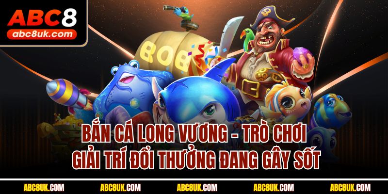 Bắn cá Long Vương -  Trò chơi giải trí đổi thưởng đang gây sốt